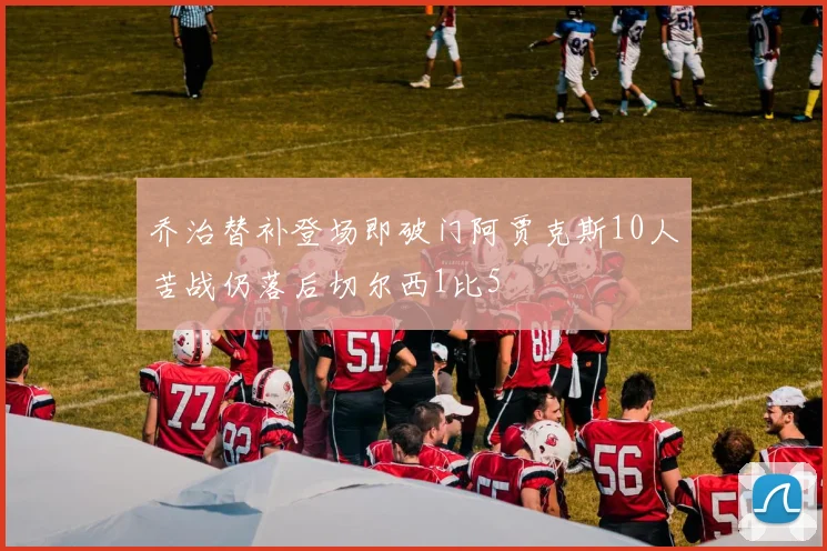乔治替补登场即破门阿贾克斯10人苦战仍落后切尔西1比5