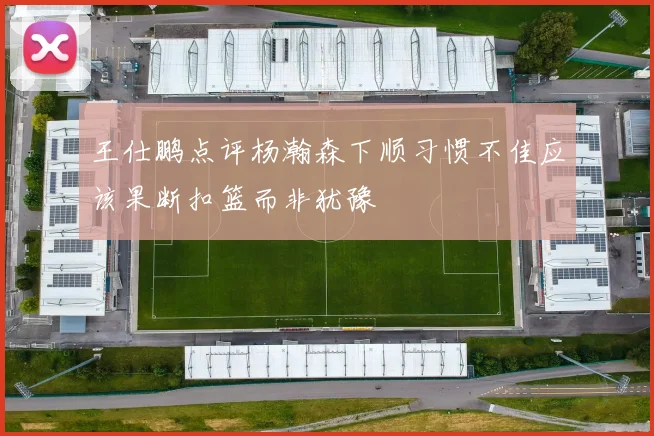王仕鹏点评杨瀚森下顺习惯不佳应该果断扣篮而非犹豫