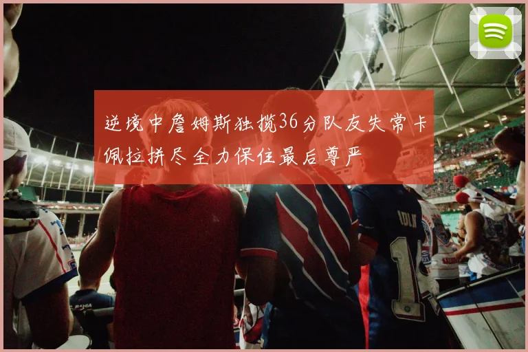 逆境中詹姆斯独揽36分队友失常卡佩拉拼尽全力保住最后尊严