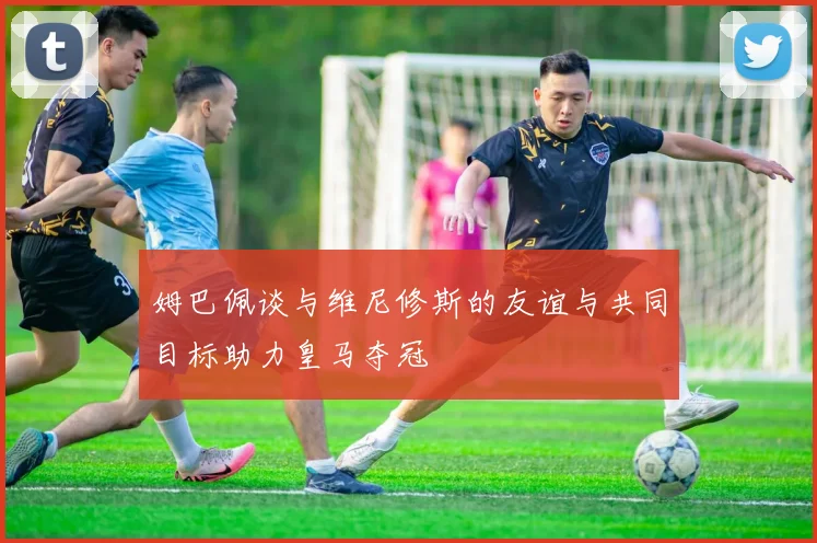姆巴佩谈与维尼修斯的友谊与共同目标助力皇马夺冠