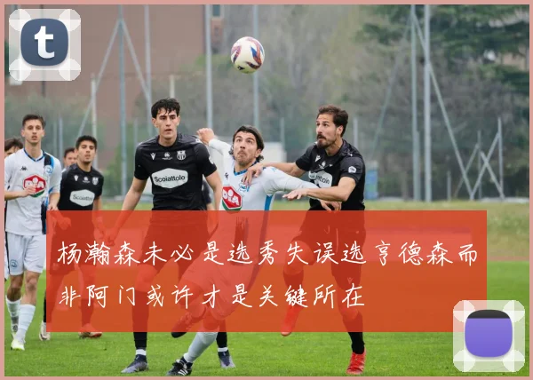 杨瀚森未必是选秀失误选亨德森而非阿门或许才是关键所在